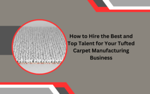 How to Hire the Best and Top Talent for Your Tufted Carpet Manufacturing Business